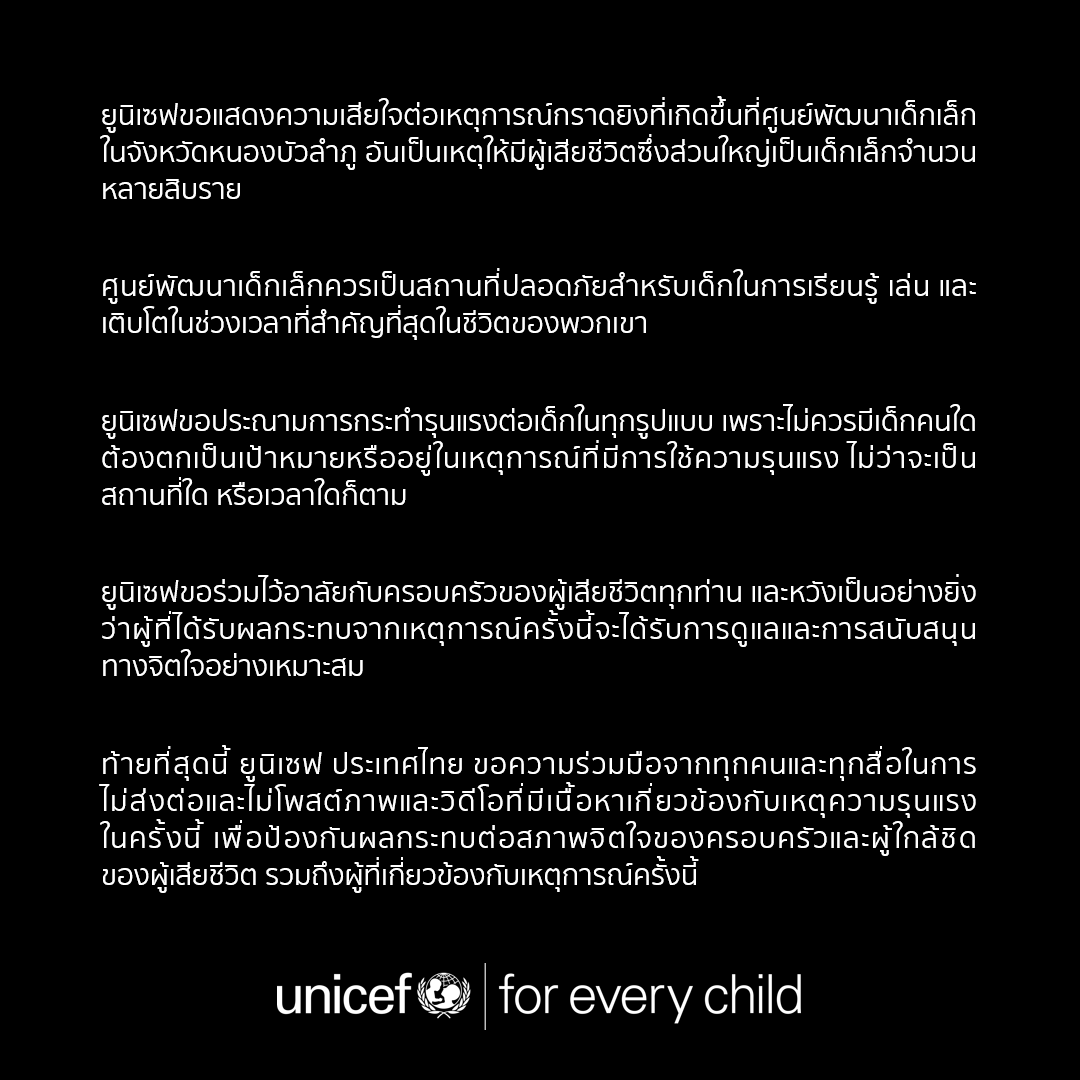 ยูนิเซฟขอแสดงความเสียใจต่อเหตุการณ์กราดยิงที่เกิดขึ้นที่ศูนย์พัฒนาเด็กเล็กในจังหวัดหนองบัวลำภู ยูนิเซฟขอประณามการกระทำรุนแรงต่อเด็กในทุกรูปแบบ เพราะไม่ควรมีเด็กคนใดต้องตกเป็นเป้าหมายหรืออยู่ในเหตุการณ์ที่มีการใช้ความรุนแรง ไม่ว่าจะเป็นสถานที่ใด หรือเวลาใดก็ตาม