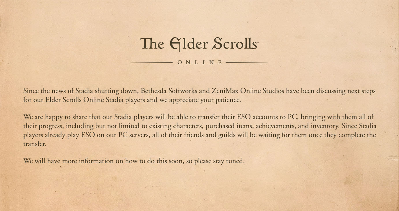 A message to our ESO Stadia players:  "Since the news of Stadia shutting down, Bethesda Softworks and ZeniMax Online Studios have been discussing next steps for our Elder Scrolls Online Stadia players and we appreciate your patience.    We are happy to share that our Stadia players will be able to transfer their ESO accounts to PC, bringing with them all of their progress, including but not limited to existing characters, purchased items, achievements, and inventory. Since Stadia players already play ESO on our PC servers, all of their friends and guilds will be waiting for them once they complete the transfer.    We will have more information on how to do this soon, so please stay tuned."