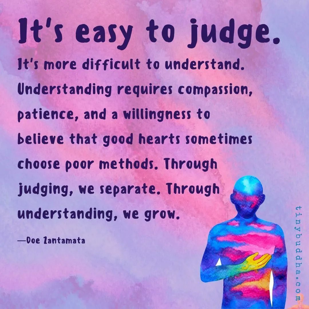 "It's easy to judge. It's more difficult to understand. Understanding requires compassion, patience, and a willingness to believe that good hearts sometimes choose poor methods. Through judging, we separate. Through understanding, we grow." ~Doe Zantamata⠀