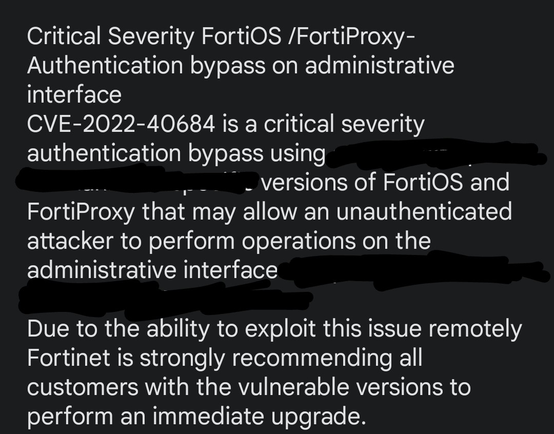 #Fortinet is currently advising it's customers on a high severity #vulnerability in 
FortiOS: From 7.0.0 to 7.0.6 and from 7.2.0 to 7.2.1
FortiProxy: From 7.0.0 to 7.0.6 and 7.2.0
#CVE: CVE-2022-40684

#authbypass #RCE #prepareforimpact

<a href="/campuscodi/">Catalin Cimpanu</a> <a href="/uuallan/">Allan “Ransomware Sommelier🍷” Liska</a> <a href="/GossiTheDog/">Kevin Beaumont</a>