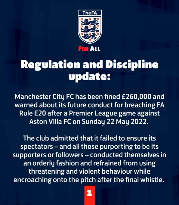 Manchester City FC has been fined £260,000 and warned about its future conduct for breaching FA Rule E20 after a Premier League game against Aston Villa FC on Sunday 22 May 2022. 

The club admitted that it failed to ensure its spectators – and all those purporting to be its supporters or followers – conducted themselves in an orderly fashion and refrained from using threatening and violent behaviour while encroaching onto the pitch after the final whistle. 