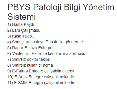 PBYS Patoloji Bilgi Yönetim Sistemi
1) Hasta Kaydı.
2) Lam Çalışması.
3) Kasa Takip.
4) Sonuçları hastaya Eposta ile gönderme.
5) Rapor E-İmza Entegresi.
6) Verilerinizi Excel ile kendinize alabilirsiniz.
7) Sınırsız doktor takibi.
8) Sınırsız kullanıcı açma
9) E-Fatura Entegre