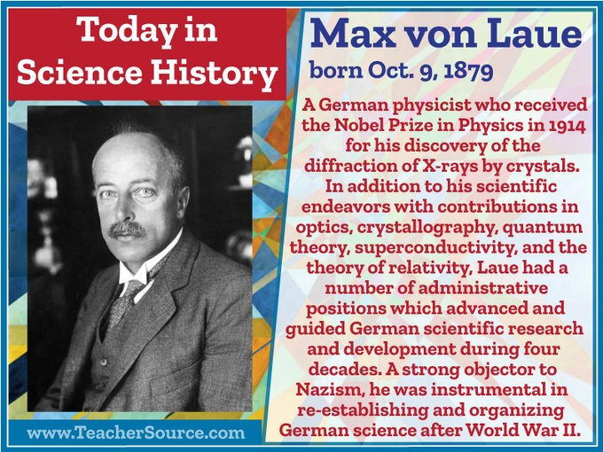 Max von Laue was born on October 9, 1879. A German physicist who received the Nobel Prize in Physics in 1914 for his discovery of the diffraction of X-rays by crystals. In addition to his scientific endeavors with contributions in optics, crystallography, quantum theory, superconductivity, and the theory of relativity, Laue had a number of administrative positions which advanced and guided German scientific research and development during four decades. A strong objector to Nazism, he was instrumental in re-establishing and organizing German science after World War II.