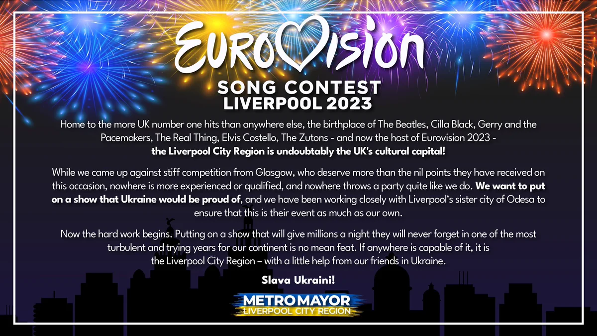 "Home to the more UK number one hits than anywhere else, the birthplace of The Beatles, Cilla Black, Gerry and the Pacemakers, The Real Thing, Elvis Costello, The Zutons - and now the host of Eurovision 2023 - the Liverpool City Region is undoubtably the UK's cultural capital!
 
“While we came up against stiff competition from Glasgow, who deserve more than the nil points they have received on this occasion, nowhere is more experienced or qualified, and nowhere throws a party quite like we do.
 
“We want to put on a show that Ukraine would be proud of, and we have been working closely with Liverpool’s sister city of Odesa to ensure that this is their event as much as our own.
 
“Now the hard work begins. Putting on a show that will give millions a night they will never forget in one of the most turbulent and trying years for our continent is no mean feat. If anywhere is capable of it, it is the Liverpool City Region – with a little help from our friends in Ukraine.”