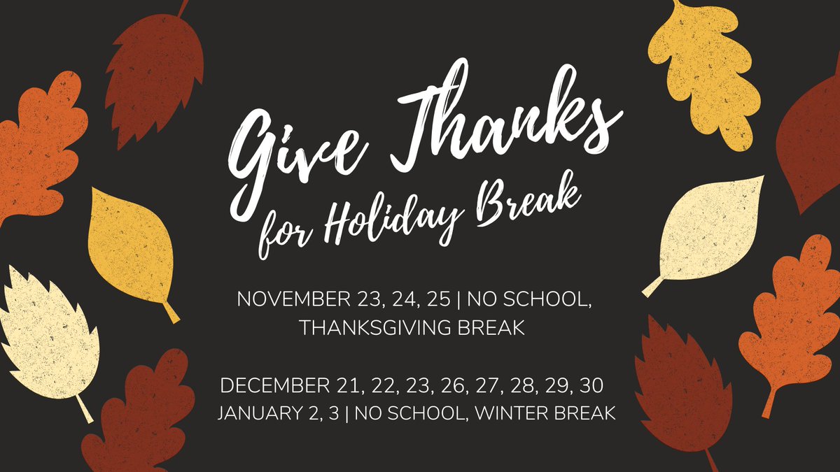 Take a look ahead at our two upcoming breaks. Please note the difference in our December break compared to previous years. The break starts on a Wednesday. 

NO SCHOOL, THANKSGIVING BREAK: 
NOV 23, 24, 25 

NO SCHOOL, WINTER BREAK:
DEC 21, 22, 23, 26, 27, 28, 29, 30 
JAN 2, 3