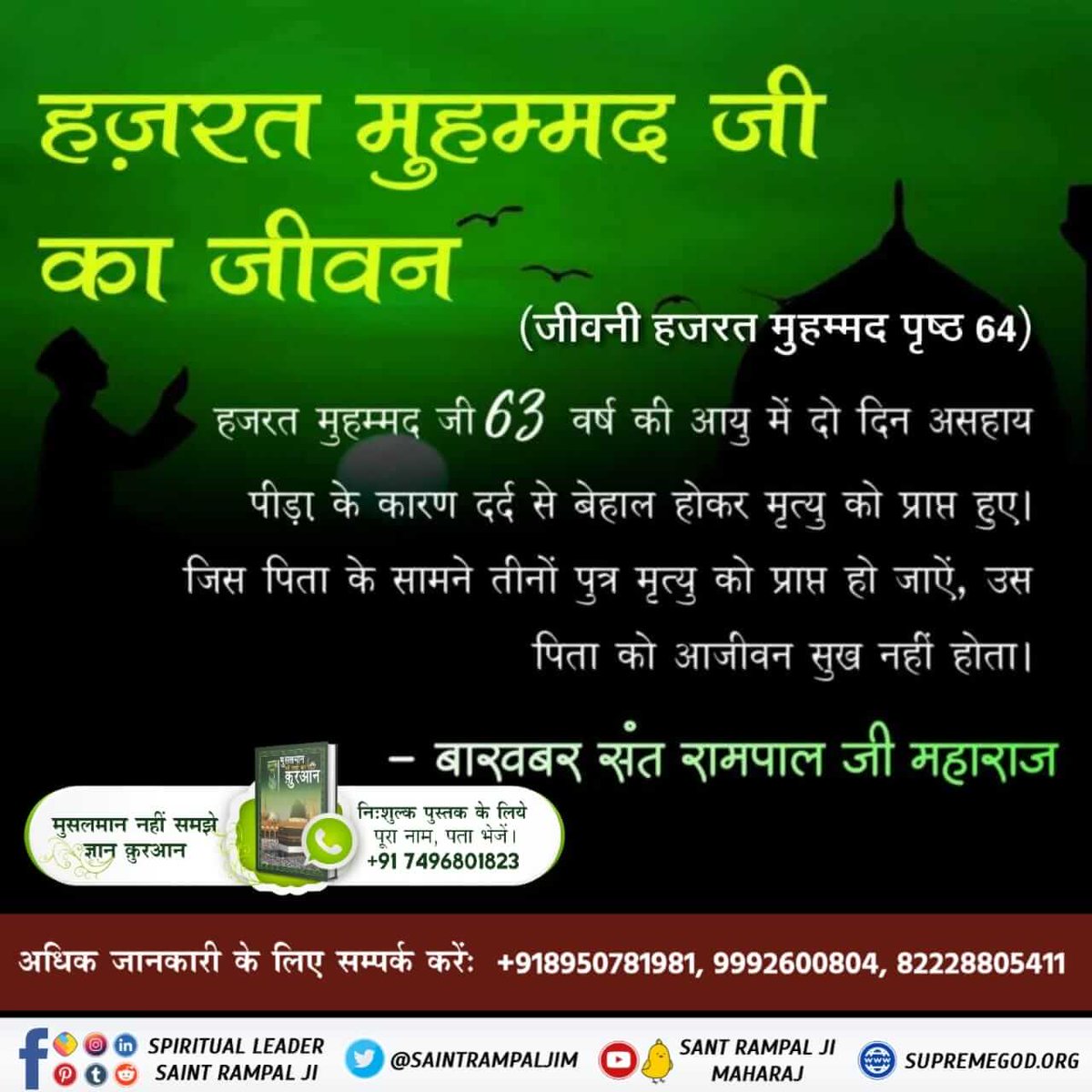 #LifeHistory_ProphetMuhammad
हज़रत मुहम्मद जी का जीवन
हजरत मुहम्मद जी 63 वर्ष की आयु में दो दिन असहाय पीड़ा के कारण दर्द से बेहाल होकर मृत्यु को प्राप्त हुए। जिस पिता के सामने तीनों पुत्र मृत्यु को प्राप्त हो जाऐं, उस पिता को आजीवन सुख नहीं होता।
- बाख़बर संत रामपाल जी महाराज