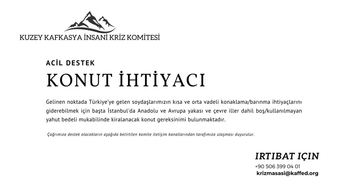 ACİL !...

KUZEY KAFKASYA İNSANİ KRİZ KOMİTESİ KONUT ÇAĞRISI

Komitemizce, Rusya Federasyonu'ndan Türkiye'ye zorunlu sebeplerle geçici olarak gelen soydaşlarımızın ihtiyaçlarına ilişkin çalışmalara başlanmıştır.