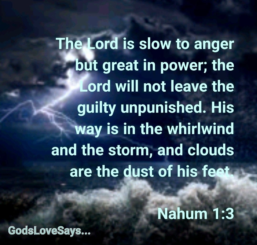 HornettPam's tweet photo. The Lord is slow to anger but great in power; the Lord will not leave the guilty unpunished. His way is in the whirlwind and the storm, and clouds are the dust of his feet.
Nahum 1:3
#GodsLoveSays #Nahum #Lord #slowtoanger #notleave #guilty #unpunished #whirlwind #storm #clouds https://t.co/xwzKKYtz8L