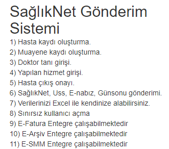 SağlıkNet Gönderim Sistemi
1) Hasta kaydı oluşturma.
2) Muayene kaydı oluşturma.
3) Doktor tanı girişi.
4) Yapılan hizmet girişi.
5) Hasta çıkış onayı.
6) SağlıkNet, Uss, E-nabız, Günsonu gönderimi.
7) Verilerinizi Excel ile kendinize alabilirsiniz.
8) Sınırsız kullanıcı açma