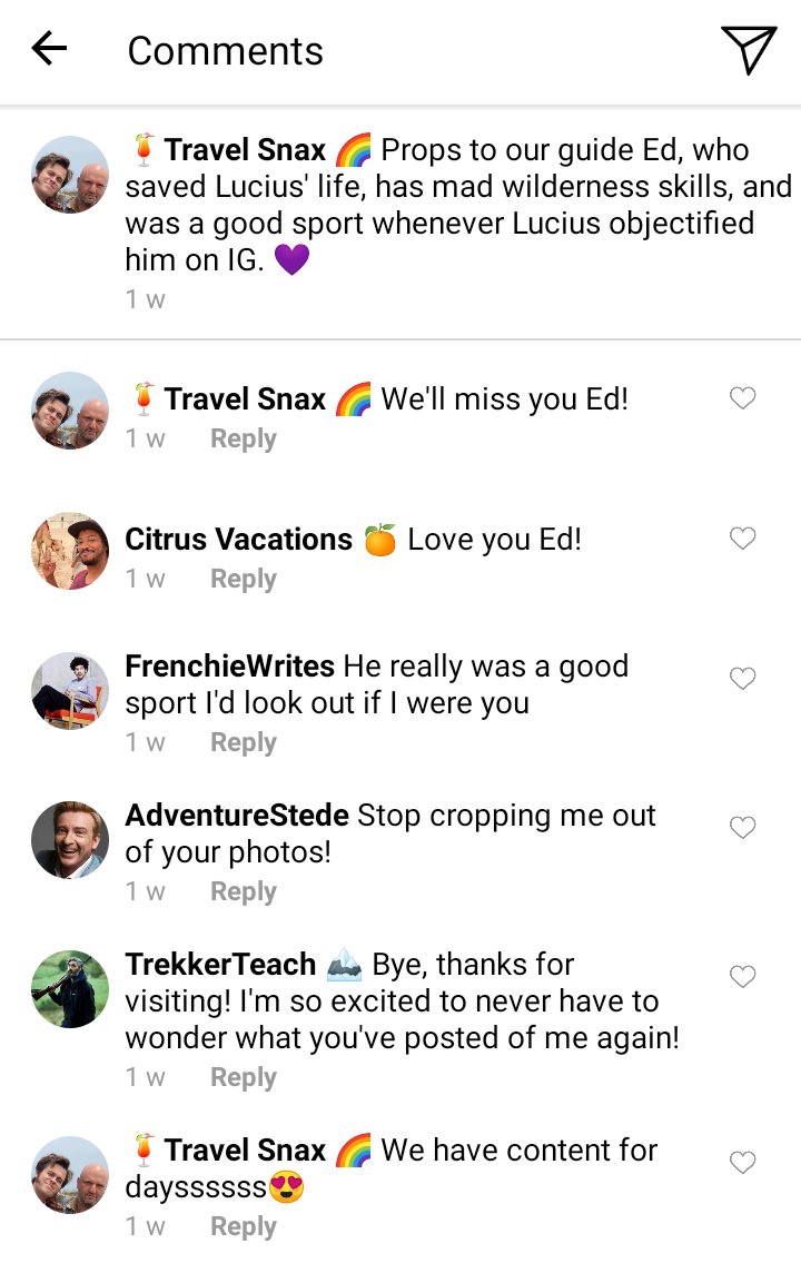 Lucius IG comments section. Caption reads "props to our guide Ed, who saved Lucius life, has mad wilderness skills, and was a good sport whenever Lucius objectified him on IG 💜

Lucius:we'll miss you Ed!

Roach: love you Ed!

Frenchie: he was a really good sport I'd look out if I were you

Stede: stop cropping me out of your photos!

Ed: bye, thanks for visiting! I'm excited to never have to wonder what you've posted of me again!

Lucius : we have content for daysssss😍
