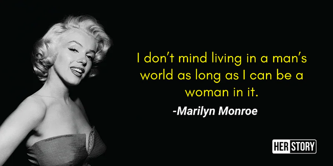 Here we're going to discuss the legendary quote by the legendary woman Marilyn Monroe who uttered "I Don't Mind Living In A Man's World Just As Long As I Can Be A Woman In It." Though the quote was most certainly a product of the times, which we'll get to, the quote nonetheless has resonated throughout generations of young women in America and elsewhere.
Living In A Man’s World
Marilyn Monroe’s primary years in the national spotlight occurred in between the periods known as First-wave feminism and second-wave feminism. The former, first-wave feminism as it is known today, secured the fundamental rights of women to vote and receive an education. However, after seeing women were still beholden to, and depressed by, only having lives that end in child-rearing, Betty Friedan wrote the 1968 book The Feminist Mystique which ignited the second wave of female activism.

https://quotesexplained.com/i-dont-mind-living-in-a-mans-world-just-as-long-as-i-can-be-a-woman-in-it-meaning/