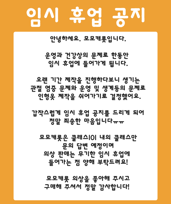 🥕안녕하세요. 모모캐롯입니다.
운영과 건강상의 문제로 임시 휴업을 하게 되었어요.
빠른 배송등으로 모모캐롯을 조금 더 유지를 해보려 했지만 이런 소식을 가져오게 되어 죄송하다는 말씀을 드립니다ㅠㅠ 
오랜 기간동안 모모캐롯 의상을 좋아해 주시고 구매해 주셔서 감사드립니다!🙇