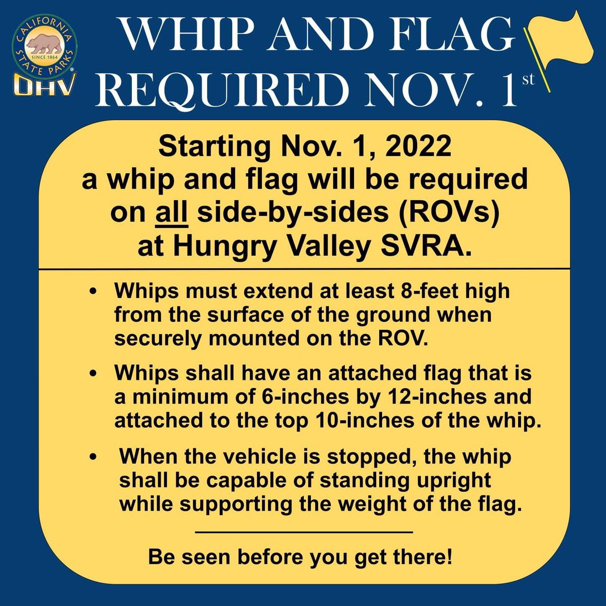 As of November 1, 2022, a whip and flag will be required on all side-by-sides (ROVs). A whip is any pole, rod, or antenna securely mounted on the vehicle that extends at least eight feet from the surface of the ground, and must stand upright when the vehicle is stopped.