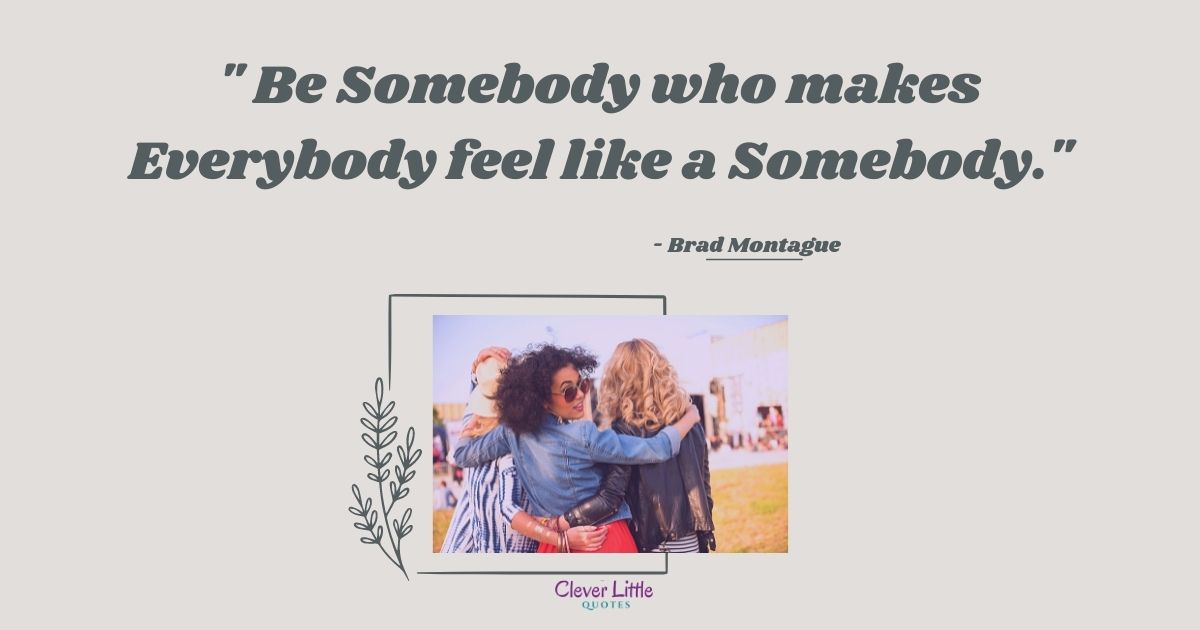 Be Somebody who makes Everybody feel like a Somebody.
- Brad Montague