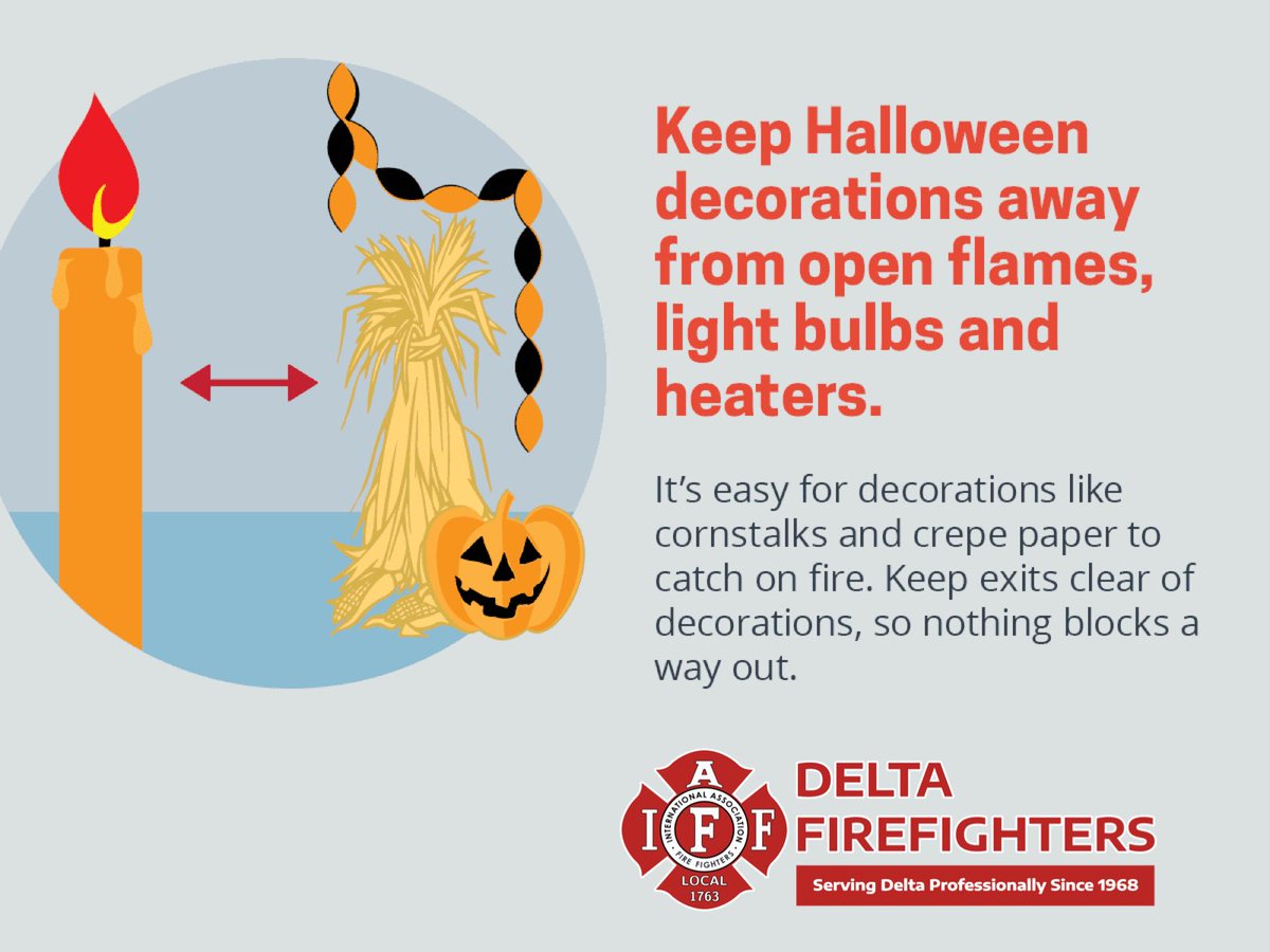 Keep Halloween decorations away from open flames, light bulbs and heaters. It's easy for decorations like cornstalks and crepe paper to catch on fire. Keep exits clear of decorations, so nothing blocks a way out.