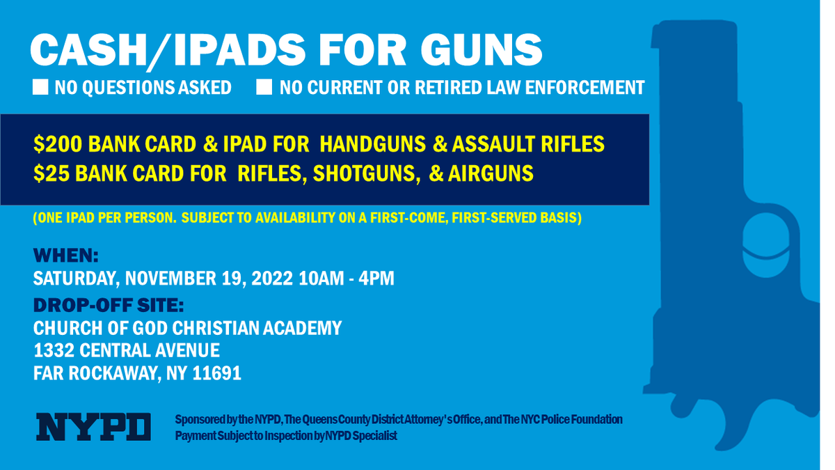 Cash for Guns with @QueensDAKatz NO QUESTIONS ASKED. November 19, 2022 Church of God Christian Academy 1332 Central Avenue Far Rockaway, NY 11691 10:00 A.M. to 4:00 P.M. $200 Pre-paid cards & iPads for Handguns & Assault Rifles $25 for Rifles, Shotguns, and Airguns.