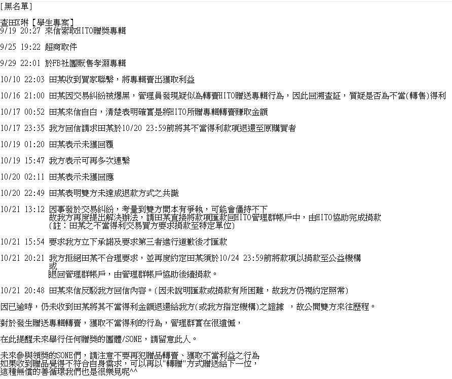 HITO_Taiwan's tweet photo. [黑名單]

查田X琳【學生專案】

因發生贈送專輯轉賣，獲取不當得利，我方已多次給予機會請求將款項退回，現已逾時，仍未收到田某將其不當得利金額退還給我方(或我方指定機構)之證據 ，故公開雙方來往歷程。

對於發生的行為，管理群實在很遺憾，

在此提醒未來舉行任何贈獎的團體/SONE，請留意此人。 https://t.co/KphE9twRKy