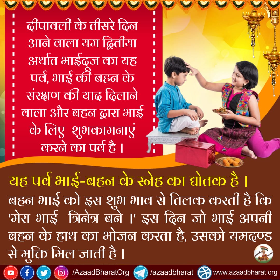 दीपावली के तीसरे दिन आने वाला भाईदूज का यह पर्व,
भाई की बहन के संरक्षण की याद दिलाने वाला और बहन द्वारा भाई के लिए शुभकामनाएं करने का पर्व है।
बहन भाई को इस शुभ भाव से तिलक करती है कि 'मेरा भाई  त्रिनेत्र बने।
इस दिन भाई अपनी बहन के हाथ का भोजन करता है।
wp.me/p9eZI3-1Ld