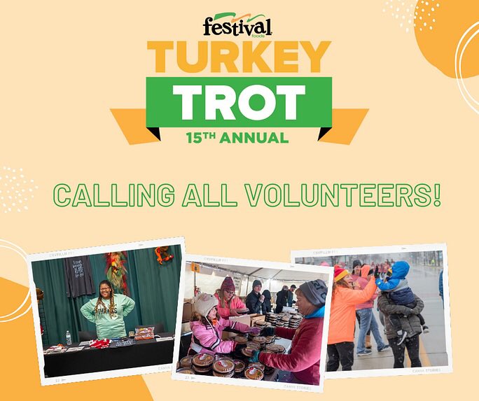 Don’t want to trot but still want to help your local community? We’d love to have you volunteer with us. 

We have volunteer spots available in all 11 communities for both Wednesday and Thursday.

Go to FestivalFoodsTurkeyTrot.com to sign up now!
