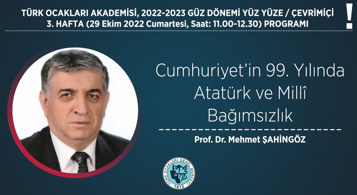 TÜRK OCAKLARI AKADEMİSİ 3. HAFTA (29 Ekim 2022, Saat: 11.00-12.30) PROGRAMI Konu: Cumhuriyet’in 99. Yılında Atatürk ve Millî Bağımsızlık Konuşmacı: Prof. Dr. Mehmet ŞAHİNGÖZ Yer: Genel Merkez Galip Erdem Salonu