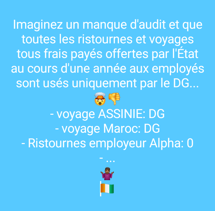 Imaginez un manque d'audit et que toutes les ristournes et voyages tous frais payés offertes par l'État au cours d'une année aux employés soient cachés et usés uniquement par le DG...
🤯👎
- voyage ASSINIE: DG
- voyage Maroc: DG
- Ristournes employeur Alpha: 0
- ...
🤷🏾‍♂️
🇨🇮