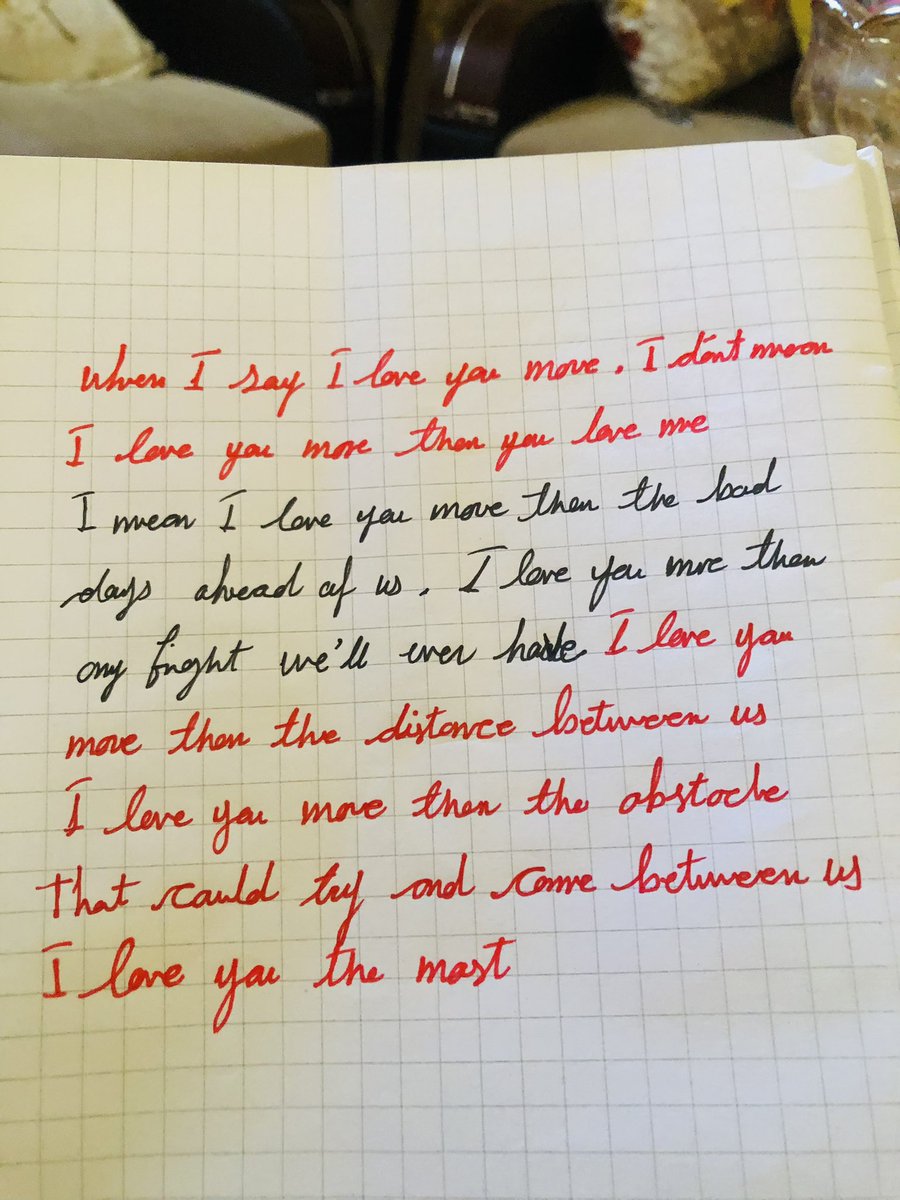“When i say i love u more , I don’t mean I love u more than u love me more than the bad days ahead of us ,i love u more than any fight we will ever have , more than the distance between us ,i love u more than any obstacle that could tru and come between us ,i love u the most “.
