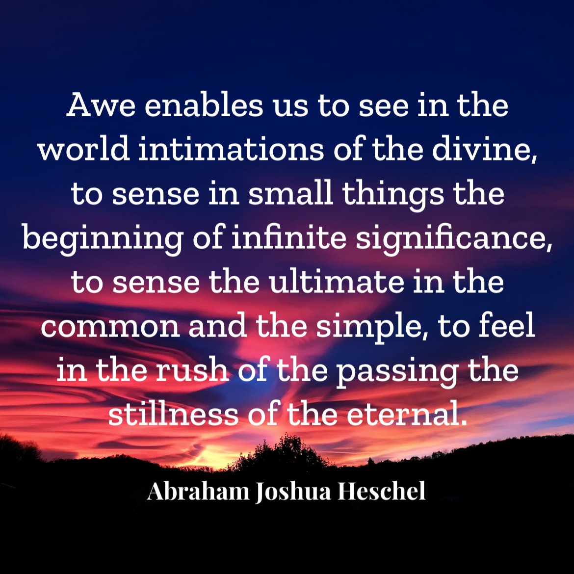 Awe enables us to see in the world intimations of the divine, to sense in small things the beginning of infinite significance, to sense the ultimate in the common and the simple, to feel in the rush of the passing the stillness of the eternal. - Abraham Joshua Heschel