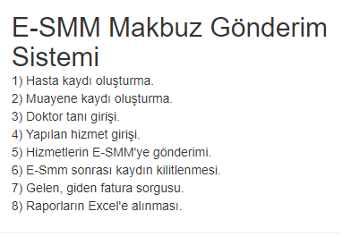 E-SMM Makbuz Gönderim Sistemi
1) Hasta kaydı oluşturma.
2) Muayene kaydı oluşturma.
3) Doktor tanı girişi.
4) Yapılan hizmet girişi.
5) Hizmetlerin E-SMM'ye gönderimi.
6) E-Smm sonrası kaydın kilitlenmesi.
7) Gelen, giden fatura sorgusu.
8) Raporların Excel'e alınması