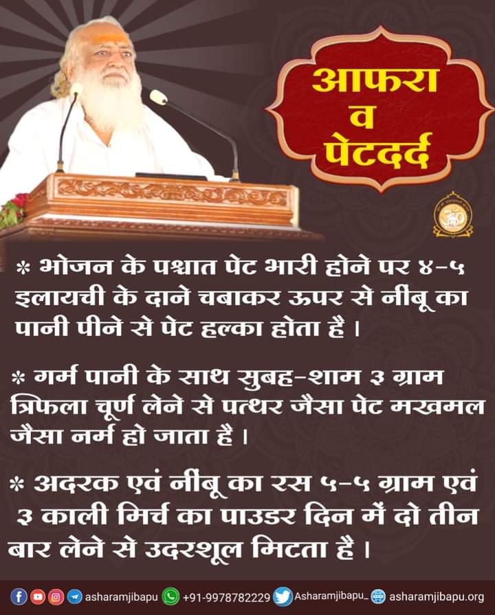 आफरा व पेटदर्द

भोजन के पश्चात पेट भारी होने पर ४-५ इलायची के दाने चबाकर ऊपर से नींबू का पानी पीयें।

गर्म पानी के साथ सुबह-शाम ३ ग्राम त्रिफला चूर्ण लेने से पेट नर्म हो जाता है।

अदरक एवं नींबू का रस ५-५ ग्राम एवं
३काली मिर्च का पाउडर दिन में दो तीन
बार लें।
#HealthTipsByBapuji