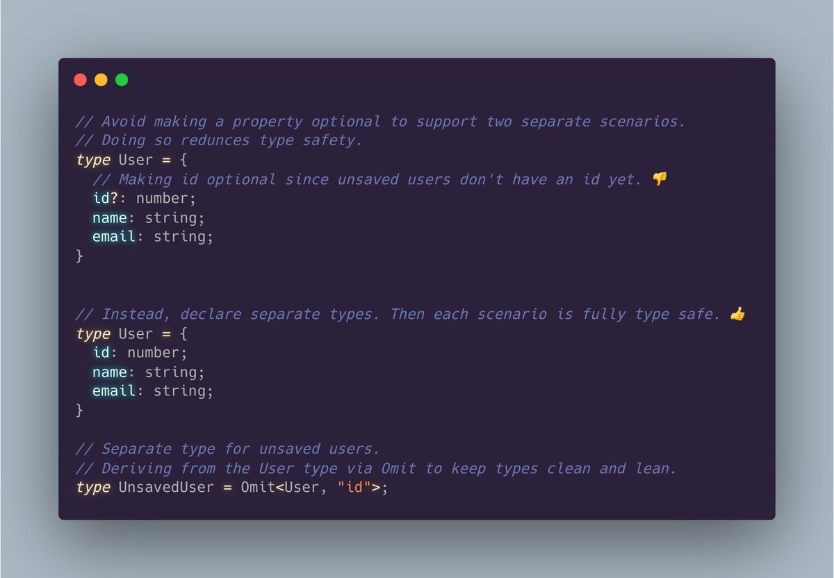 // Avoid making a property optional to support two separate scenarios. // Doing so redunces type safety. type User = {   // Making id optional since unsaved users don't have an id yet. 👎   id?: number;   name: string;   email: string; }   // Instead, declare separate types. Then each scenario is fully type safe. 👍  type User = {   id: number;   name: string;   email: string; }  // Separate type for unsaved users. // Deriving from the User type via Omit to keep types clean and lean. type UnsavedUser = Omit<User, "id">;
