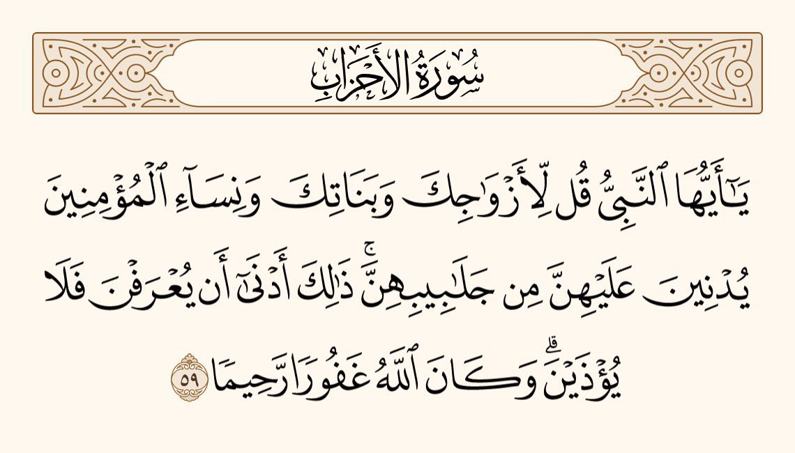 اے نبی! تم اپنی بیویوں، اپنی بیٹیوں اور مسلمانوں کی عورتوں سے کہہ دو کہ وہ اپنی چادریں اپنے (منہ کے) اُوپر جھکالیا کریں۔ اس طریقے میں اس بات کی زیادہ توقع ہے کہ وہ پہچان لی جائیں گی، تو اُن کو ستایا نہیں جائے گا۔ اور اللہ بہت بخشنے والا، بڑا مہربان ہے۔
سورۃ الاحزاب آیت نمبر 59