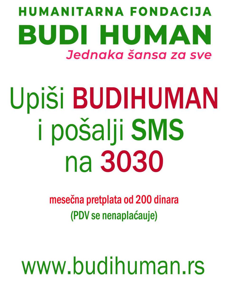 budihuman.rs

Upišimo 200 i pošaljimo SMS na 3030
(Jednokratna pomoć - 200 din)

Upišimo 500 i pošaljimo SMS na 3030
(Jednokratna pomoć - 500 din)

Upišimo BUDIHUMAN i pošaljimo SMS na 3030
(Mesečna pretplata - 200 din / mesečno)

#budihuman #jednakašansazasve