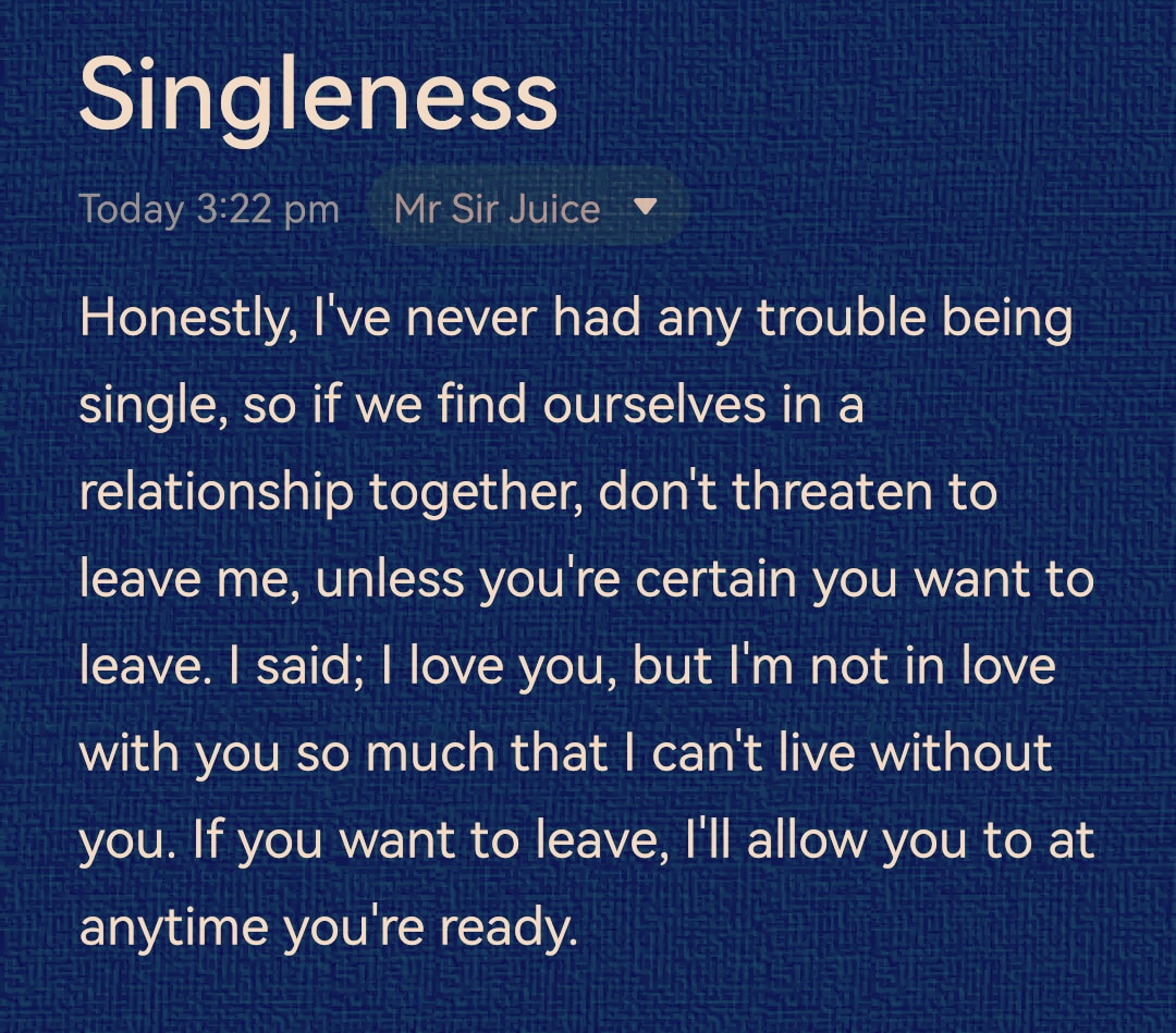 Honestly, I've never had any trouble being single, so if we find ourselves in a relationship, don't threaten to leave me, unless you're certain you want to leave. I said; I love you, but I'm not in love with you so much that I can't live without you. That's all

#SingleAndMingle