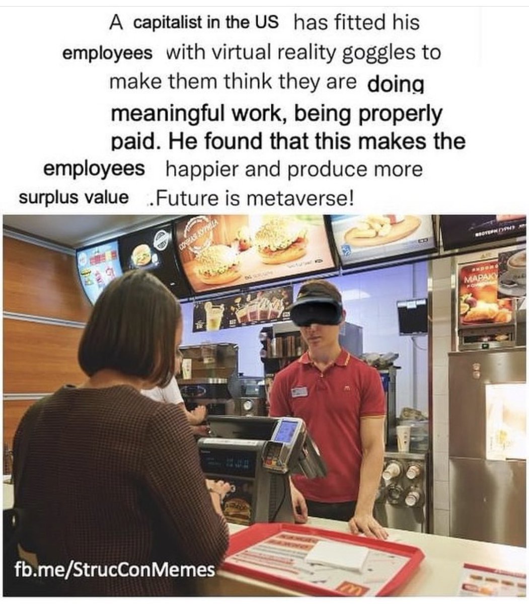 A capitalist in the US has fitted his
employees with virtual reality goggles to make them think they are doing
meaningful work, being properly
paid. He found that this makes the
employees happier and produce more surplus value.
Future is metaverse!