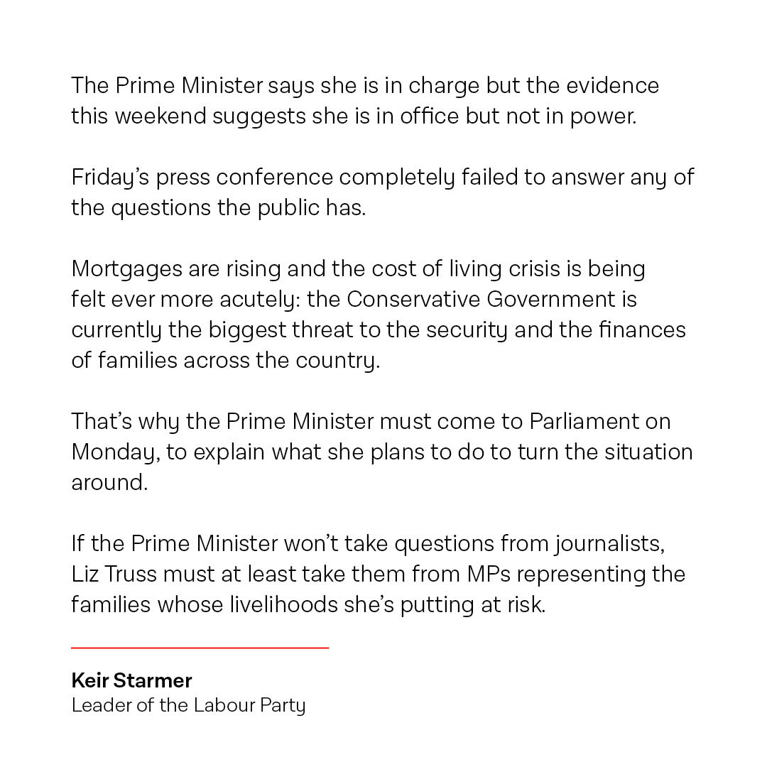 The Conservative Government is now the biggest threat to the security and the finances of families across the country.

Liz Truss must come to Parliament on Monday to explain what she plans to do to turn the situation around.

My full statement: