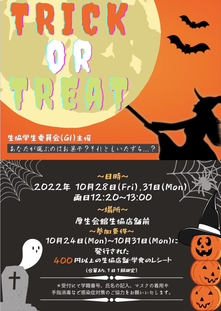 🎃👻TRICK or TREAT👻🎃

「久しぶりの学校で友達とイベントに参加したい！」
そんな皆様に朗報です！
10/28(金)、10/31(月)の12:20〜13:00に生協店舗前でTREATorTREATを行います！
ぜひ参加してください！
※10/24(月)〜10/31(月)までのレシート（400円以上）が必要です！
詳細はビラをご確認ください