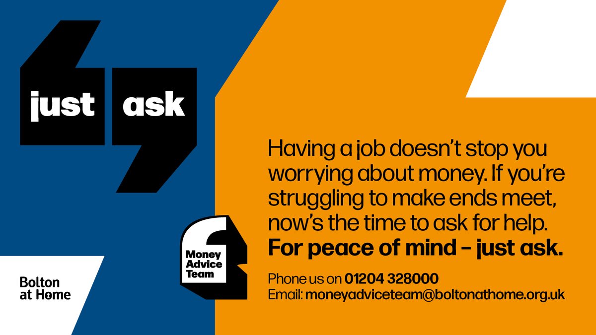 Struggling to make ends meets? Just ask, we’ll do what we can to help Having a job doesn’t stop money worries We’ve helped thousands of working people get their finances back on track A friendly, understanding voice awaits you 01204 328000 moneyadviceteam@boltonathome.org.uk