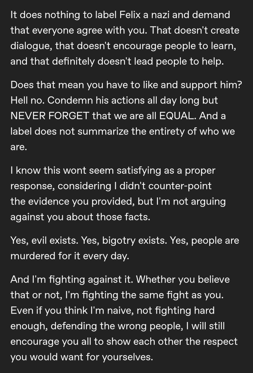 It does nothing to label Felix a nazi and demand that everyone agree with you. That doesn't create dialogue, that doesn't encourage people to learn, and that definitely doesn't lead people to help.

Does that mean you have to like and support him? Hell no. Condemn his actions all day long but NEVER FORGET that we are all EQUAL. And a label does not summarize the entirety of who we are.

I know this wont seem satisfying as a proper response, considering I didn't counter-point the evidence you provided, but I'm not arguing against you about those facts.

Yes, evil exists. Yes, bigotry exists. Yes, people are murdered for it every day.

And I'm fighting against it. Whether you believe that or not, I'm fighting the same fight as you. Even if you think I'm naive, not fighting hard enough, defending the wrong people, I will still encourage you all to show each other the respect you would want for yourselves.