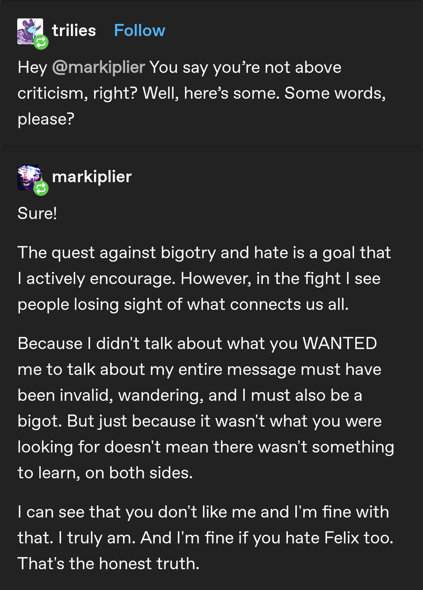 trilies

Hey @markiplier You say you're not above criticism, right? Well, here's some. Some words, please?

markiplier

Sure!

The quest against bigotry and hate is a goal that I actively encourage. However, in the fight I see people losing sight of what connects us all.

Because I didn't talk about what you WANTED me to talk about my entire message must have been invalid, wandering, and I must also be a bigot. But just because it wasn't what you were looking for doesn't mean there wasn't something to learn, on both sides.

I can see that you don't like me and I'm fine with that. I truly am. And I'm fine if you hate Felix too.

That's the honest truth.