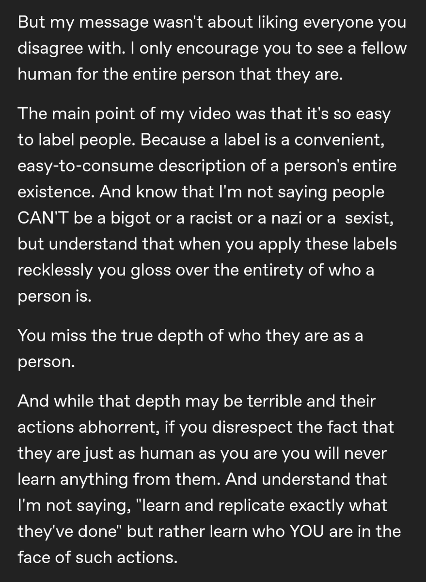 But my message wasn't about liking everyone you disagree with. I only encourage you to see a fellow human for the entire person that they are.

The main point of my video was that it's so easy to label people. Because a label is a convenient, easy-to-consume description of a person's entire existence. And know that I'm not saying people CAN'T be a bigot or a racist or a nazi or a sexist, but understand that when you apply these labels recklessly you gloss over the entirety of who a person is.

You miss the true depth of who they are as a person.

And while that depth may be terrible and their actions abhorrent, if you disrespect the fact that they are just as human as you are you will never learn anything from them. And understand that I'm not saying, "learn and replicate exactly what they've done" but rather learn who YOU are in the face of such actions.