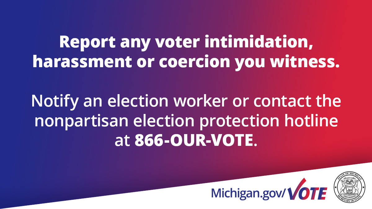 Voter intimidation is against the law. Help protect the safety of our elections by being respectful of others AND reporting any voter intimidation, harassment, or coercion you witness. Notify an election worker or call the nonpartisan election protection hotline at 866-OUR-VOTE.