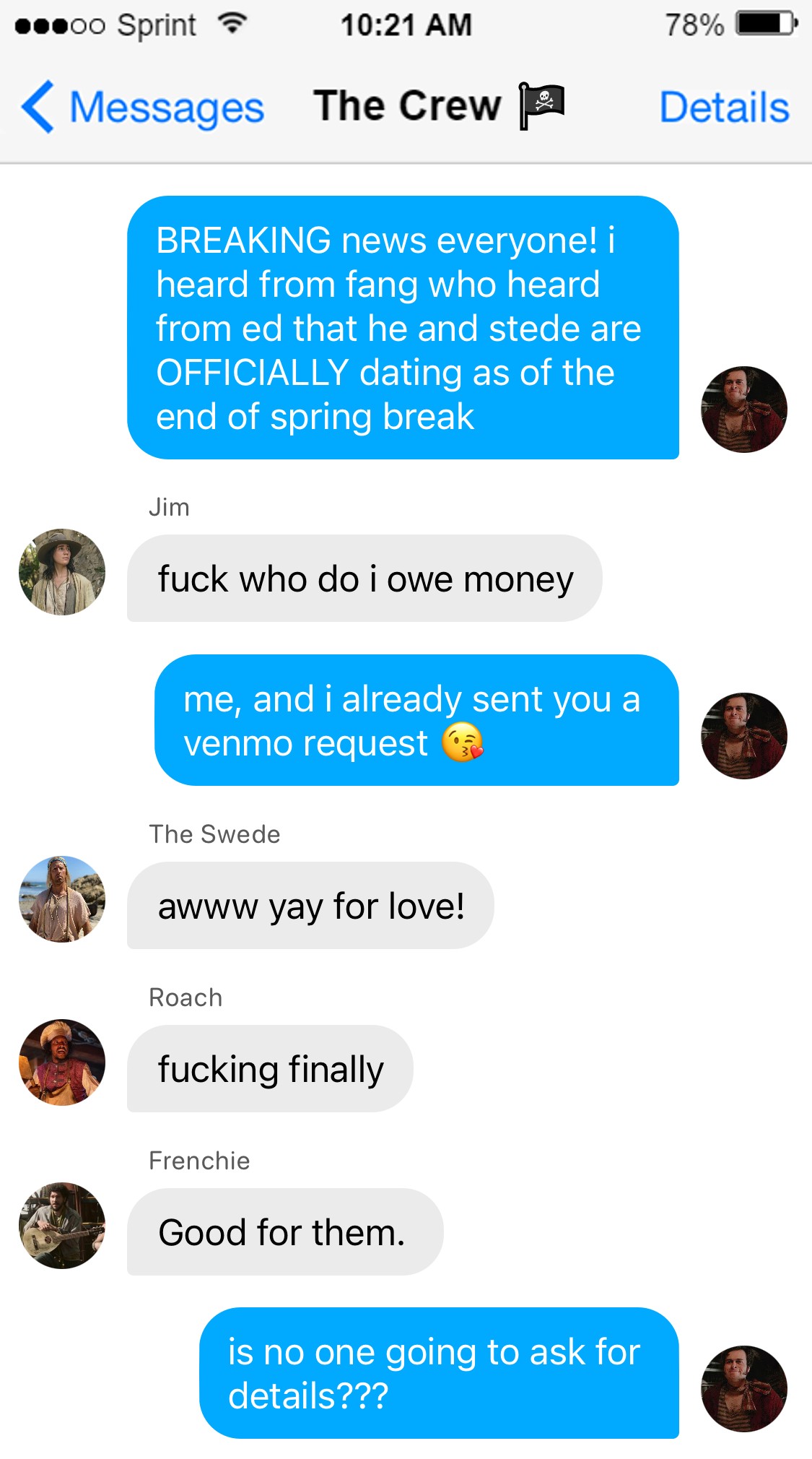 Lucius: BREAKING news everyone! i heard from fang who heard from ed that he and stede are OFFICIALLY dating as of the end of spring break  Jim: fuck who do i owe money  Lucius: me, and i already sent you a venmo request 😘  Swede: awww yay for love!  Roach: fucking finally  Frenchie: Good for them.  Lucius: is no one going to ask for details???