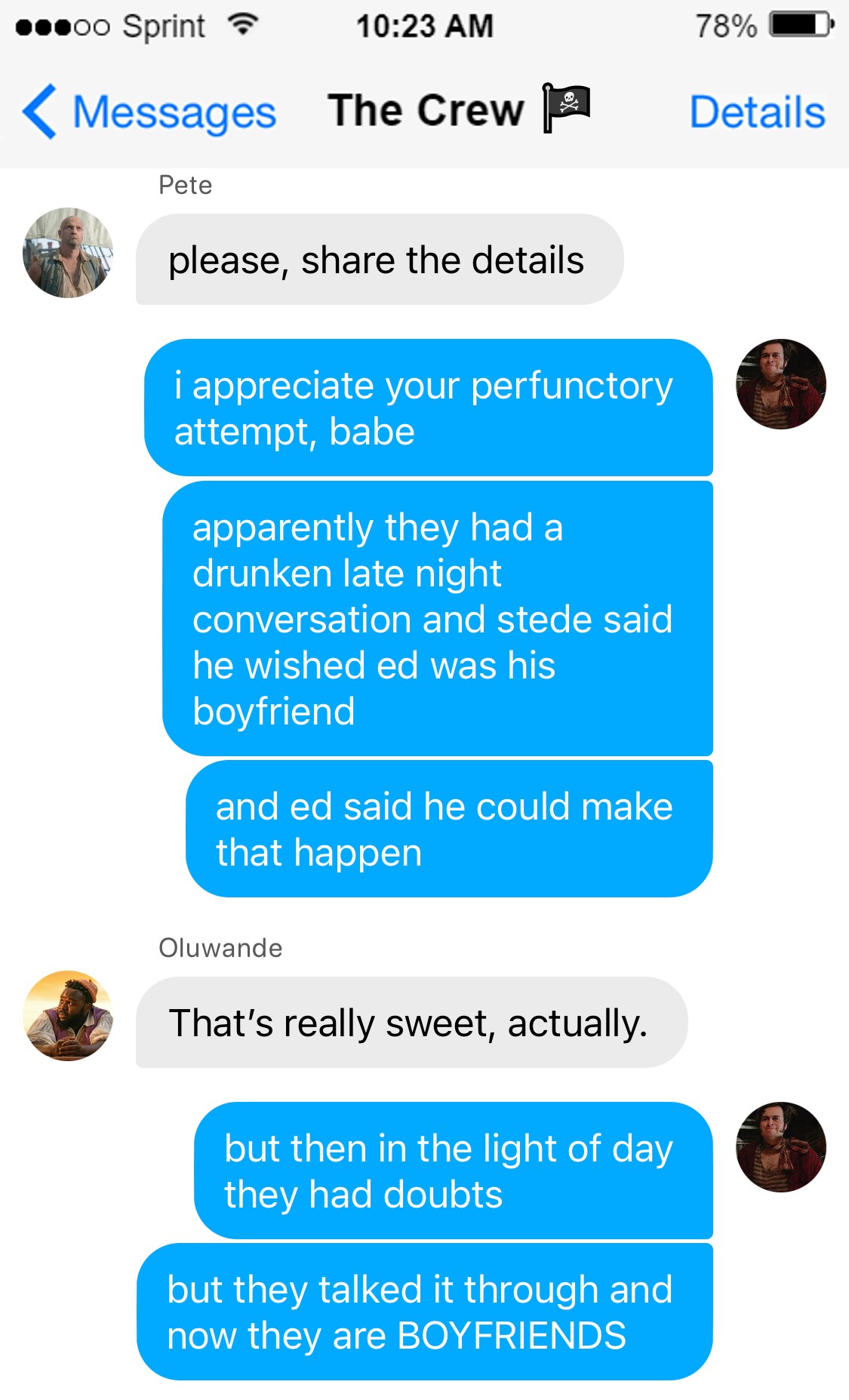 Pete: please, share the details  Lucius: i appreciate your perfunctory attempt, babe  apparently they had a drunken late night conversation and stede said he wished ed was his boyfriend  and ed said he could make that happen  Oluwande: That’s really sweet, actually.  Lucius: but then in the light of day they had doubts  but they talked it through and now they are BOYFRIENDS