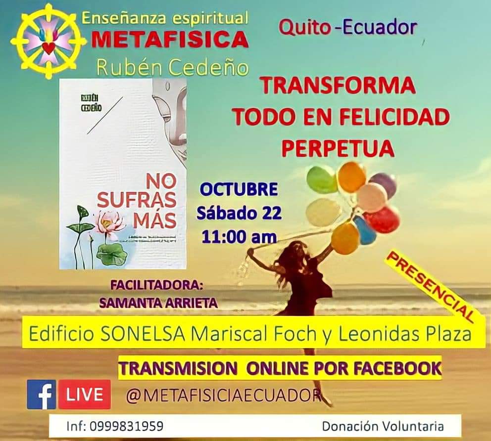 Metafísica Quito-Ecuador.
Tema: “transforma todo en felicidad perpetua"
Facilitadora: Samanta Arrieta
Sábado 22 de Octubre 2022 /11:00. facebook.com/metafisicaecua…
Dirección: Av. Mariscal Foch y Leonidas Plaza edificio Sonelsa
Sexto piso 
Entrada Libre 0999831959