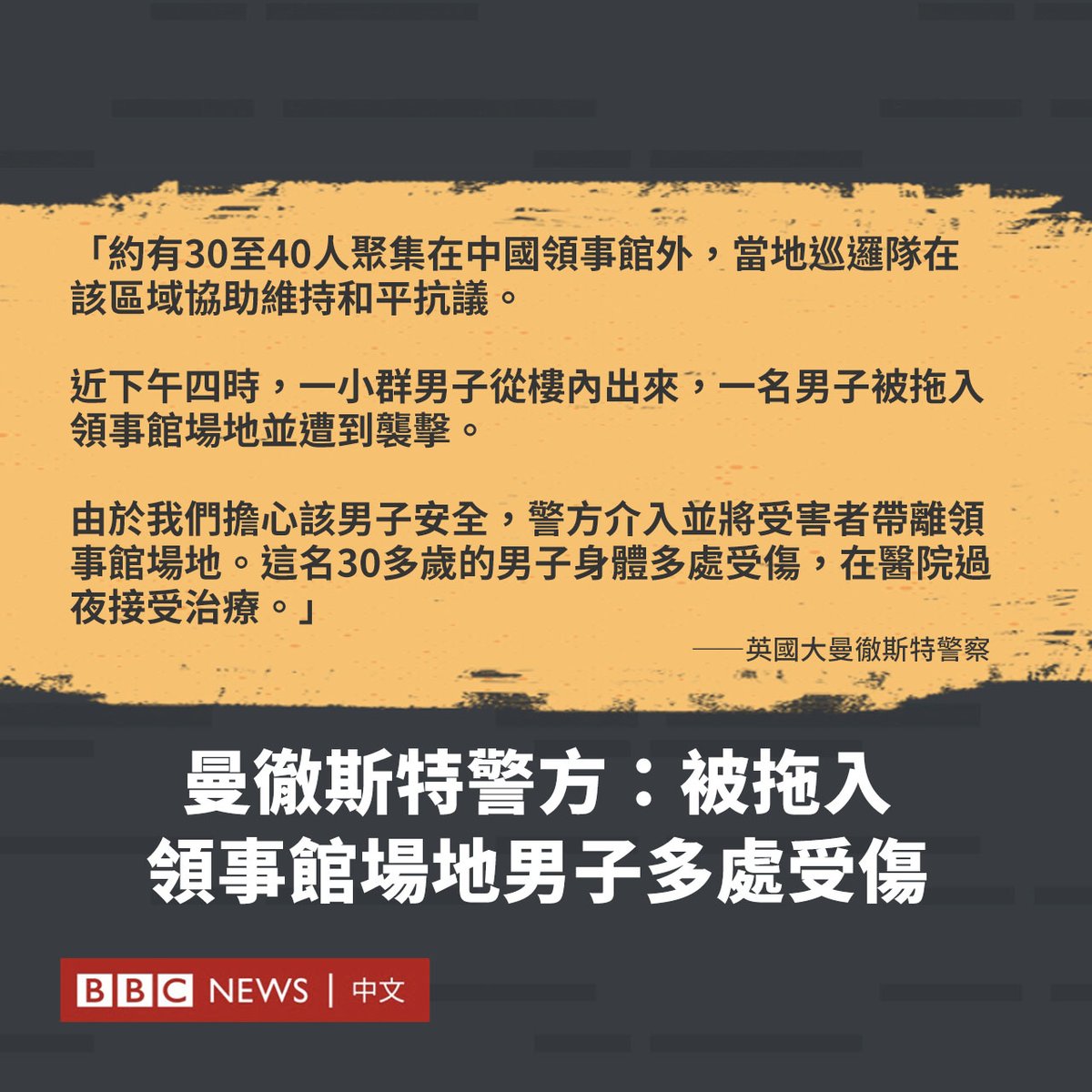 英国大曼彻斯特警察（GMP）发布有关港人在中国领事馆遭殴打事件的声明，称事发时有“一小群男子从楼内出来，一名男子被拖入领事馆场地并遭到袭击。”

警方称其介入并将男子带离，而这名30多岁的男子身体多处受伤，在医院过夜接受治疗。

警方还表示，目前未有人被捕，重大事故小组探员正在调查该事件。