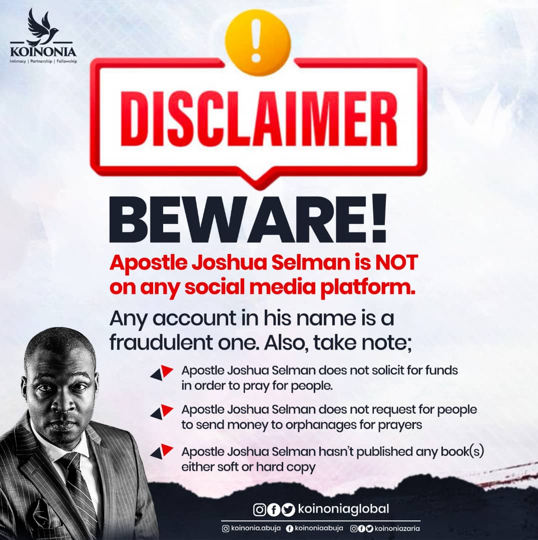 DISCLAIMER Beware of Scammers and Fraudsters!! Precious Saints, In light of incessant dubiousness by fraudulent individuals, we are obliged to continually remind you to beware of scammers who are impersonating Apostle Joshua Selman and/or the ministry.