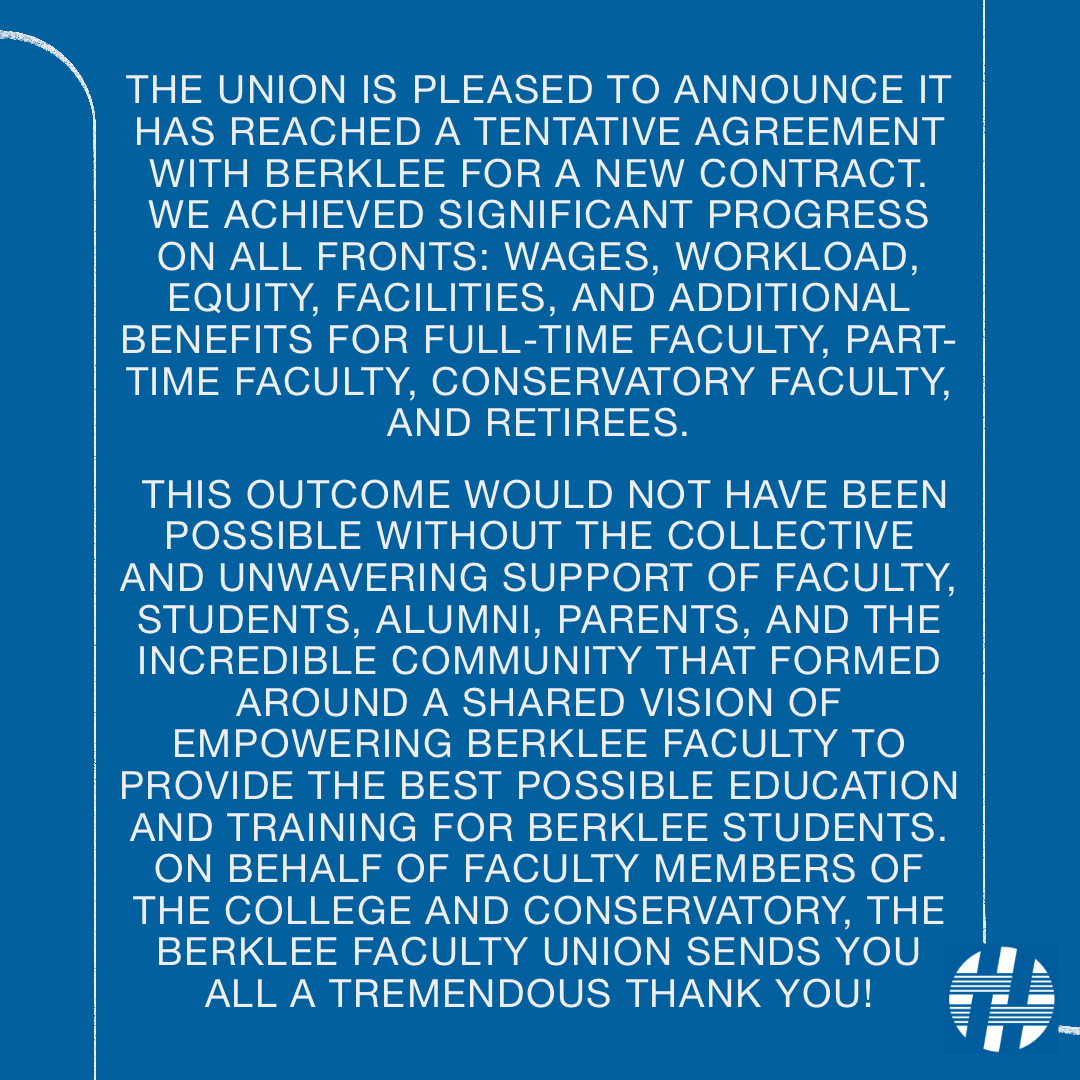 The Union has reached a tentative agreement with Berklee for a new contract. We achieved significant progress on all fronts: wages, workload, equity, facilities, and additional benefits for full-time faculty, part-time faculty, Conservatory faculty, and retirees.
