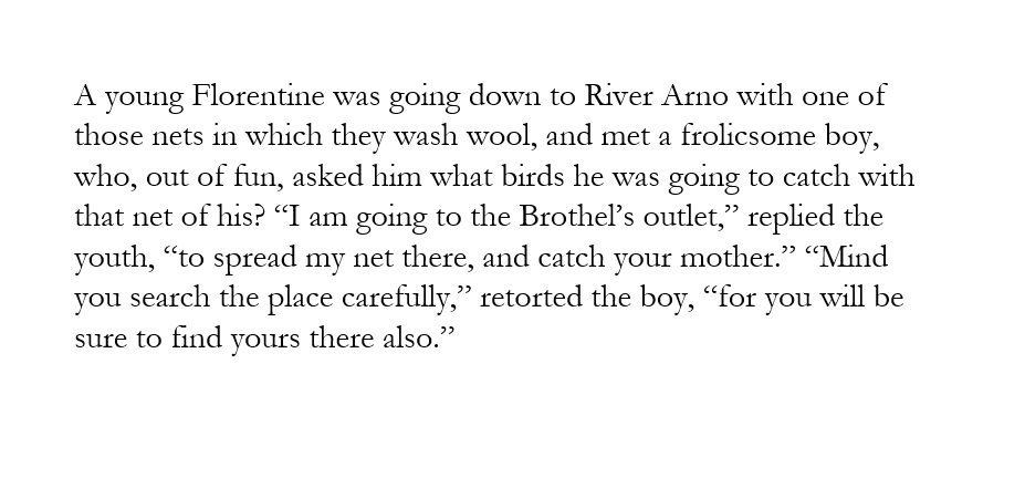 image text: 

A young Florentine was going down to River Arno with one of those nets in which they wash wool, and met a frolicsome boy, who, out of fun, asked him what birds he was going to catch with that net of his? “I am going to the Brothel’s outlet,” replied the youth, “to spread my net there, and catch your mother.” “Mind you search the place carefully,” retorted the boy, “for you will be sure to find yours there also.”