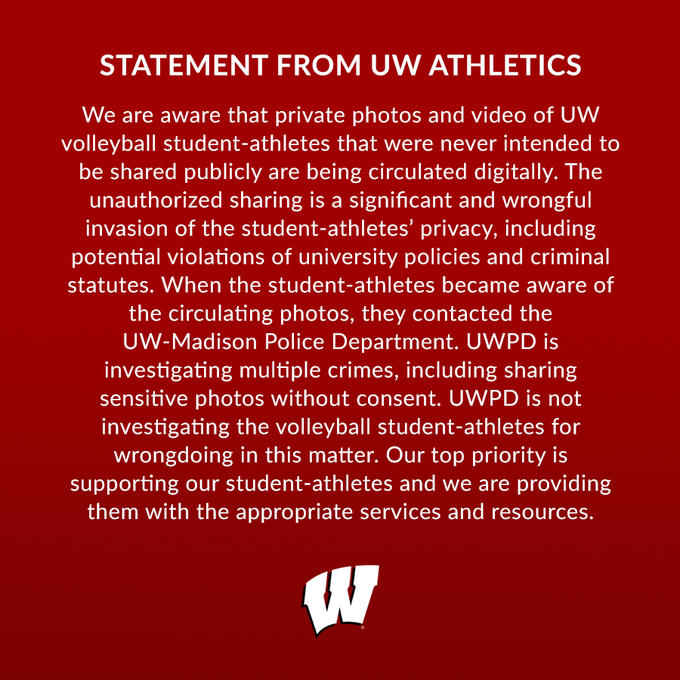 Graphic with a statement from UW Athletics that reads: "We are aware that private photos and video of UW volleyball student-athletes that were never intended to be shared publicly are being circulated digitally. The unauthorized sharing is a significant and wrongful invasion of the student-athletes' privacy, including potential violations of university policies and criminal statutes. When the student-athletes became aware of the circulating photos, they contacted the UW-Madison Police Department. UWPD is investigating multiple crimes, including sharing sensitive photos without consent. UWPD is not investigating the volleyball student-athletes for wrongdoing in this matter. Our top priority is supporting our student-athletes and we are providing them with the appropriate services and resources."