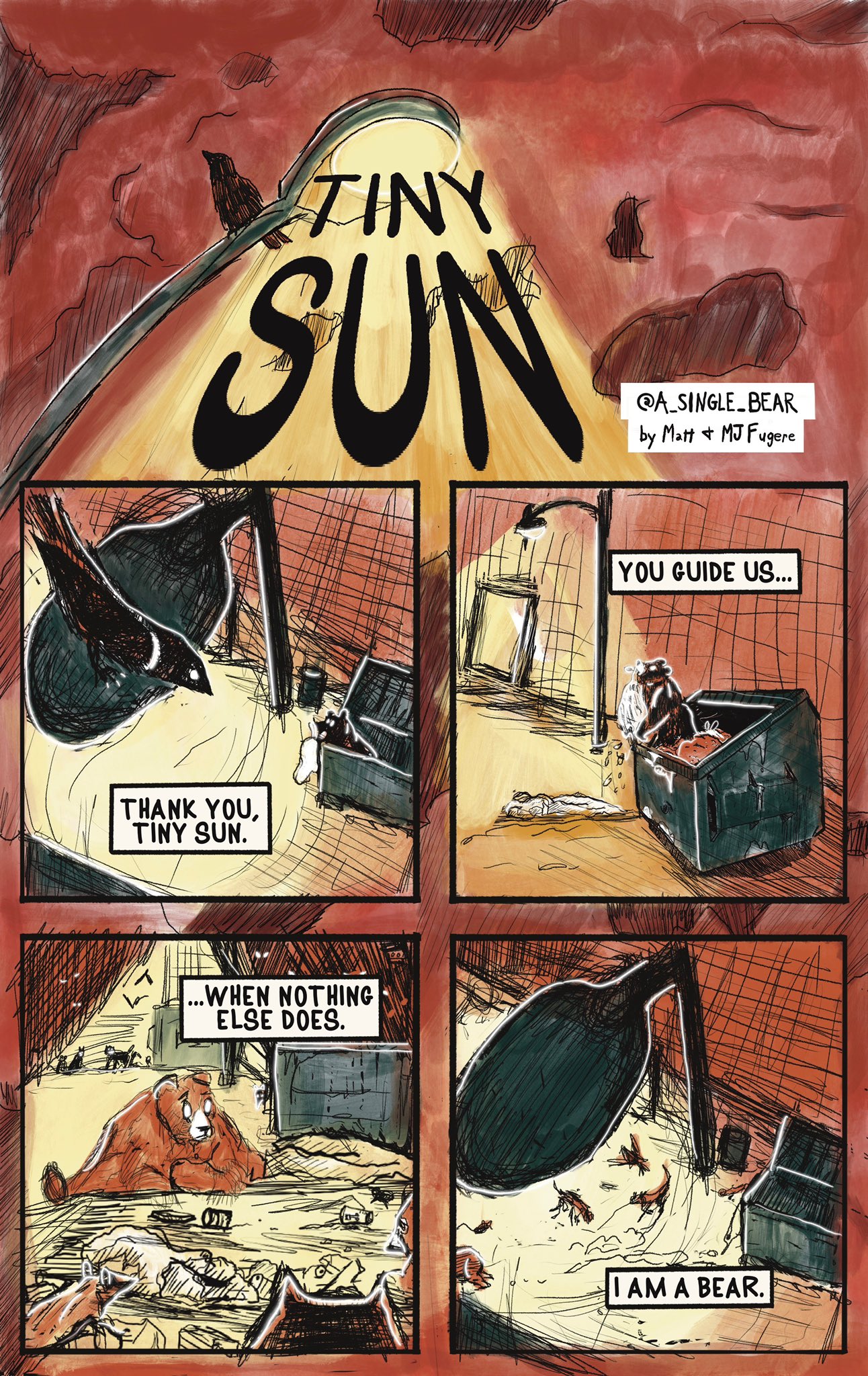 Splash title and image: “Tiny Sun” written over the light of a lamppost with some crows perched on it.

Panel 1: A crow looks down at a bird digging in a trashcan at night. A lamppost keeps them illuminated. A word box says: thank you, tiny sun.

Panel 2: a bear climbs out of the trash, ripping the a trash bag they are carrying. A word box says: you guide us…

Panel 3: A bear looks at the mess they have cussed, surrounding by other nocturnal woodland creatures. A word box says: …when nothing else does.

Panel 4: The creatures surround the mess as the bear disappears. A word box says: I am a bear.